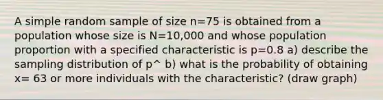 A simple random sample of size n=75 is obtained from a population whose size is N=10,000 and whose population proportion with a specified characteristic is p=0.8 a) describe the sampling distribution of p^ b) what is the probability of obtaining x= 63 or more individuals with the characteristic? (draw graph)