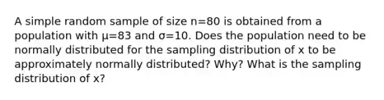 A simple random sample of size n=80 is obtained from a population with μ=83 and σ=10. Does the population need to be normally distributed for the sampling distribution of x to be approximately normally​ distributed? Why? What is the sampling distribution of x​?