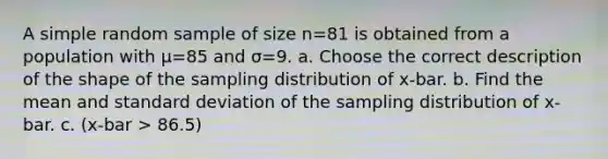 A simple random sample of size n=81 is obtained from a population with μ=85 and σ=9. a. Choose the correct description of the shape of the sampling distribution of x-bar. b. Find the mean and standard deviation of the sampling distribution of x-bar. c. (x-bar > 86.5)