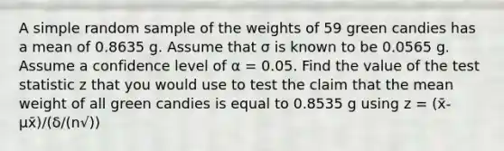 A simple random sample of the weights of 59 green candies has a mean of 0.8635 g. Assume that σ is known to be 0.0565 g. Assume a confidence level of α = 0.05. Find the value of <a href='https://www.questionai.com/knowledge/kzeQt8hpQB-the-test-statistic' class='anchor-knowledge'>the test statistic</a> z that you would use to test the claim that the mean weight of all green candies is equal to 0.8535 g using z = (x̄-μx̄)/(δ/(n√))