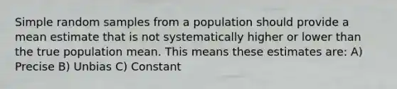 Simple random samples from a population should provide a mean estimate that is not systematically higher or lower than the true population mean. This means these estimates are: A) Precise B) Unbias C) Constant