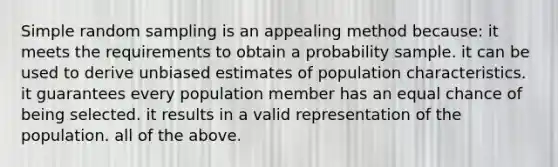 Simple random sampling is an appealing method because: it meets the requirements to obtain a probability sample. it can be used to derive unbiased estimates of population characteristics. it guarantees every population member has an equal chance of being selected. it results in a valid representation of the population. all of the above.