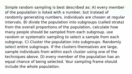 Simple random sampling is best described as: A) every member of the population is listed with a number, but instead of randomly generating numbers, individuals are chosen at regular intervals. B) divide the population into subgroups (called strata) from the overall proportions of the population, calculate how many people should be sampled from each subgroup. use random or systematic sampling to select a sample from each subgroup. C) Cluster the population into subgroups. Randomly select entire subgroups. If the clusters themselves are large, sample individuals from within each cluster using one of the techniques above. D) every member of the population has an equal chance of being selected. Your sampling frame should include the whole population.