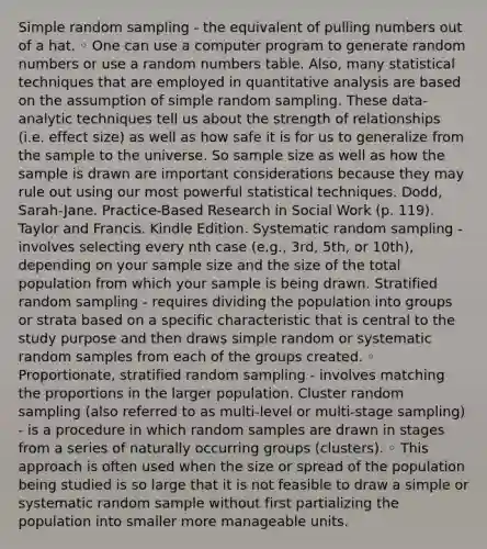 Simple random sampling - the equivalent of pulling numbers out of a hat. ◦ One can use a computer program to generate random numbers or use a random numbers table. Also, many statistical techniques that are employed in quantitative analysis are based on the assumption of simple random sampling. These data-analytic techniques tell us about the strength of relationships (i.e. effect size) as well as how safe it is for us to generalize from the sample to the universe. So sample size as well as how the sample is drawn are important considerations because they may rule out using our most powerful statistical techniques. Dodd, Sarah-Jane. Practice-Based Research in Social Work (p. 119). Taylor and Francis. Kindle Edition. Systematic random sampling - involves selecting every nth case (e.g., 3rd, 5th, or 10th), depending on your sample size and the size of the total population from which your sample is being drawn. Stratified random sampling - requires dividing the population into groups or strata based on a specific characteristic that is central to the study purpose and then draws simple random or systematic random samples from each of the groups created. ◦ Proportionate, stratified random sampling - involves matching the proportions in the larger population. Cluster random sampling (also referred to as multi-level or multi-stage sampling) - is a procedure in which random samples are drawn in stages from a series of naturally occurring groups (clusters). ◦ This approach is often used when the size or spread of the population being studied is so large that it is not feasible to draw a simple or systematic random sample without first partializing the population into smaller more manageable units.