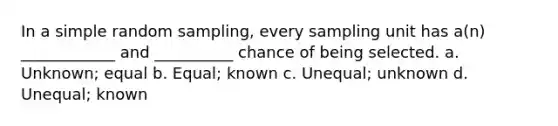 In a simple random sampling, every sampling unit has a(n) ____________ and __________ chance of being selected. a. Unknown; equal b. Equal; known c. Unequal; unknown d. Unequal; known