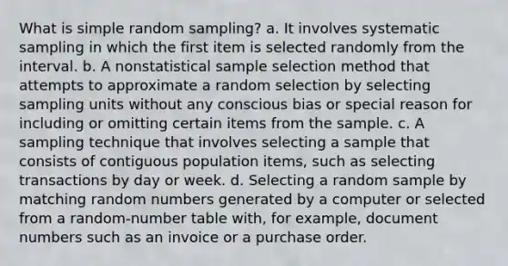 What is simple random sampling? a. It involves systematic sampling in which the first item is selected randomly from the interval. b. A nonstatistical sample selection method that attempts to approximate a random selection by selecting sampling units without any conscious bias or special reason for including or omitting certain items from the sample. c. A sampling technique that involves selecting a sample that consists of contiguous population items, such as selecting transactions by day or week. d. Selecting a random sample by matching random numbers generated by a computer or selected from a random-number table with, for example, document numbers such as an invoice or a purchase order.