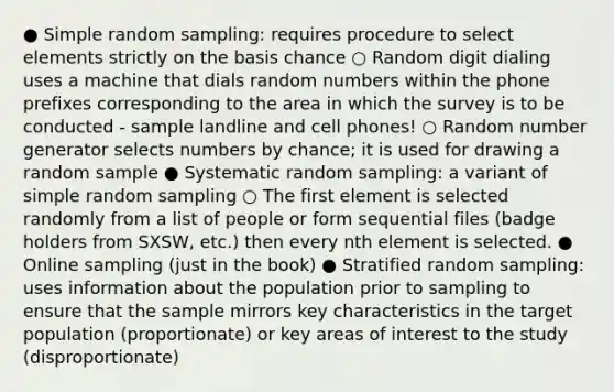 ● Simple random sampling: requires procedure to select elements strictly on the basis chance ○ Random digit dialing uses a machine that dials random numbers within the phone prefixes corresponding to the area in which the survey is to be conducted - sample landline and cell phones! ○ Random number generator selects numbers by chance; it is used for drawing a random sample ● Systematic random sampling: a variant of simple random sampling ○ The first element is selected randomly from a list of people or form sequential files (badge holders from SXSW, etc.) then every nth element is selected. ● Online sampling (just in the book) ● Stratified random sampling: uses information about the population prior to sampling to ensure that the sample mirrors key characteristics in the target population (proportionate) or key areas of interest to the study (disproportionate)