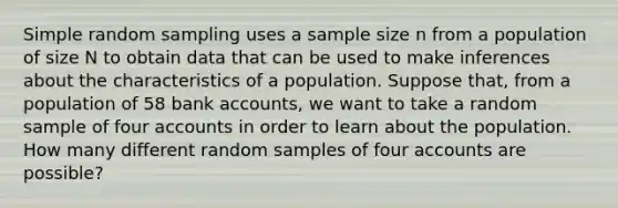 Simple random sampling uses a sample size n from a population of size N to obtain data that can be used to make inferences about the characteristics of a population. Suppose that, from a population of 58 bank accounts, we want to take a random sample of four accounts in order to learn about the population. How many different random samples of four accounts are possible?