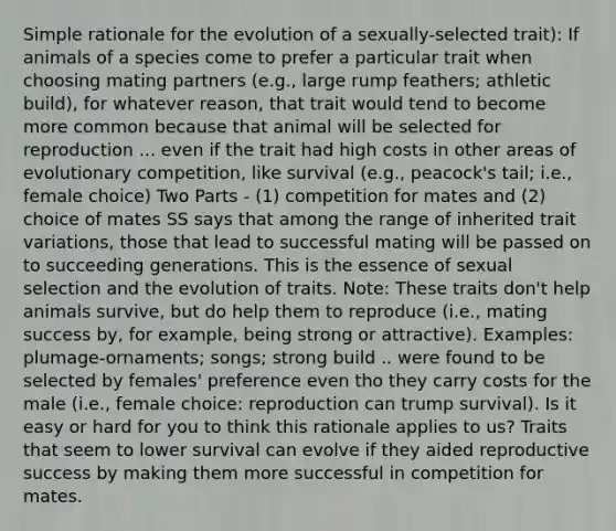 Simple rationale for the evolution of a sexually-selected trait): If animals of a species come to prefer a particular trait when choosing mating partners (e.g., large rump feathers; athletic build), for whatever reason, that trait would tend to become more common because that animal will be selected for reproduction ... even if the trait had high costs in other areas of evolutionary competition, like survival (e.g., peacock's tail; i.e., female choice) Two Parts - (1) competition for mates and (2) choice of mates SS says that among the range of inherited trait variations, those that lead to successful mating will be passed on to succeeding generations. This is the essence of sexual selection and the evolution of traits. Note: These traits don't help animals survive, but do help them to reproduce (i.e., mating success by, for example, being strong or attractive). Examples: plumage-ornaments; songs; strong build .. were found to be selected by females' preference even tho they carry costs for the male (i.e., female choice: reproduction can trump survival). Is it easy or hard for you to think this rationale applies to us? Traits that seem to lower survival can evolve if they aided reproductive success by making them more successful in competition for mates.