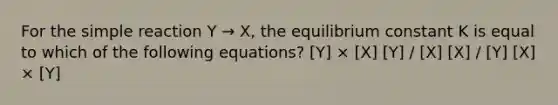 For the simple reaction Y → X, the equilibrium constant K is equal to which of the following equations? [Y] × [X] [Y] / [X] [X] / [Y] [X] × [Y]