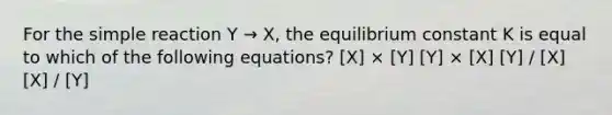 For the simple reaction Y → X, the equilibrium constant K is equal to which of the following equations? [X] × [Y] [Y] × [X] [Y] / [X] [X] / [Y]