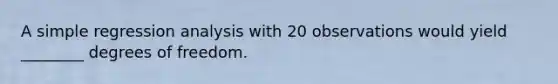 A simple regression analysis with 20 observations would yield ________ degrees of freedom.