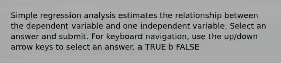 Simple regression analysis estimates the relationship between the dependent variable and one independent variable. Select an answer and submit. For keyboard navigation, use the up/down arrow keys to select an answer. a TRUE b FALSE