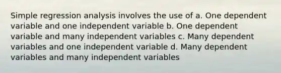 Simple regression analysis involves the use of a. One dependent variable and one independent variable b. One dependent variable and many independent variables c. Many dependent variables and one independent variable d. Many dependent variables and many independent variables