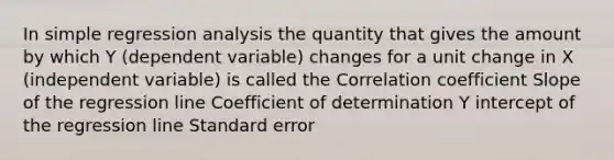 In simple regression analysis the quantity that gives the amount by which Y (dependent variable) changes for a unit change in X (independent variable) is called the Correlation coefficient Slope of the regression line Coefficient of determination Y intercept of the regression line Standard error