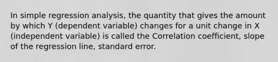 In simple regression analysis, the quantity that gives the amount by which Y (dependent variable) changes for a unit change in X (independent variable) is called the Correlation coefficient, slope of the regression line, standard error.