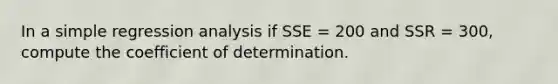 In a simple regression analysis if SSE = 200 and SSR = 300, compute the coefficient of determination.