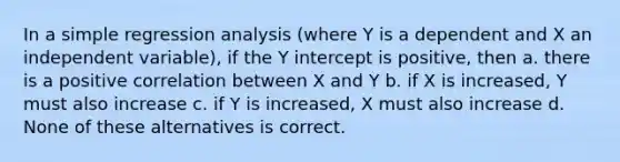 In a simple regression analysis (where Y is a dependent and X an independent variable), if the Y intercept is positive, then a. there is a positive correlation between X and Y b. if X is increased, Y must also increase c. if Y is increased, X must also increase d. None of these alternatives is correct.