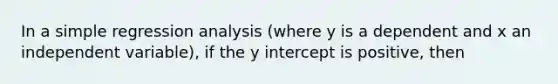 In a simple regression analysis (where y is a dependent and x an independent variable), if the y intercept is positive, then