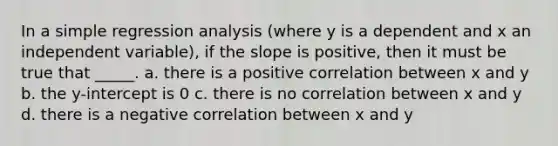 In a simple regression analysis (where y is a dependent and x an independent variable), if the slope is positive, then it must be true that _____. a. there is a positive correlation between x and y b. the y-intercept is 0 c. there is no correlation between x and y d. there is a negative correlation between x and y