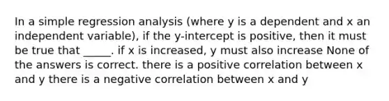 In a simple regression analysis (where y is a dependent and x an independent variable), if the y-intercept is positive, then it must be true that _____. if x is increased, y must also increase None of the answers is correct. there is a positive correlation between x and y there is a negative correlation between x and y