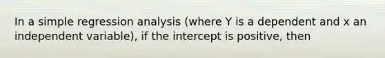 In a simple regression analysis (where Y is a dependent and x an independent variable), if the intercept is positive, then