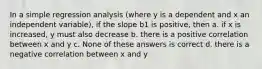 In a simple regression analysis (where y is a dependent and x an independent variable), if the slope b1 is positive, then a. if x is increased, y must also decrease b. there is a positive correlation between x and y c. None of these answers is correct d. there is a negative correlation between x and y