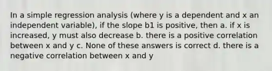 In a simple regression analysis (where y is a dependent and x an independent variable), if the slope b1 is positive, then a. if x is increased, y must also decrease b. there is a positive correlation between x and y c. None of these answers is correct d. there is a negative correlation between x and y