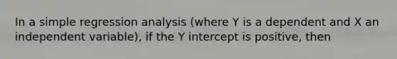 In a simple regression analysis (where Y is a dependent and X an independent variable), if the Y intercept is positive, then