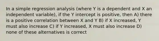 In a simple regression analysis (where Y is a dependent and X an independent variable), if the Y intercept is positive, then A) there is a positive correlation between X and Y B) if X increased, Y must also increase C) if Y increased, X must also increase D) none of these alternatives is correct