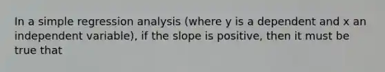 In a simple regression analysis (where y is a dependent and x an independent variable), if the slope is positive, then it must be true that