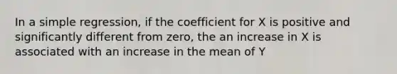 In a simple regression, if the coefficient for X is positive and significantly different from zero, the an increase in X is associated with an increase in the mean of Y