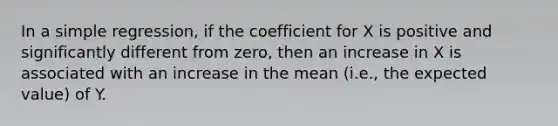 In a simple regression, if the coefficient for X is positive and significantly different from zero, then an increase in X is associated with an increase in the mean (i.e., the expected value) of Y.