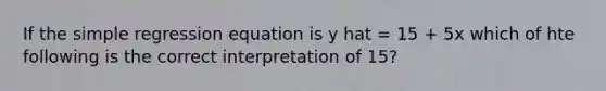 If the simple regression equation is y hat = 15 + 5x which of hte following is the correct interpretation of 15?