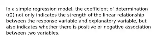 In a simple regression model, the coefficient of determination (r2) not only indicates the strength of the linear relationship between the response variable and explanatory variable, but also indicates whether there is positive or negative association between two variables.