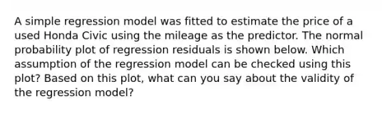 A simple regression model was fitted to estimate the price of a used Honda Civic using the mileage as the predictor. The normal probability plot of regression residuals is shown below. Which assumption of the regression model can be checked using this plot? Based on this plot, what can you say about the validity of the regression model?