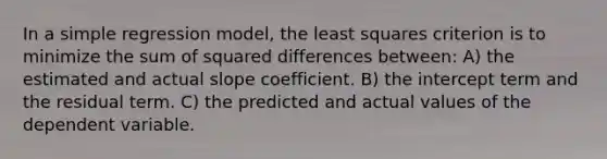 In a simple regression model, the least squares criterion is to minimize the sum of squared differences between: A) the estimated and actual slope coefficient. B) the intercept term and the residual term. C) the predicted and actual values of the dependent variable.