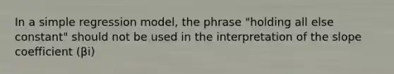 In a simple regression model, the phrase "holding all else constant" should not be used in the interpretation of the slope coefficient (βi)