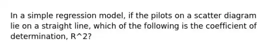 In a simple regression model, if the pilots on a scatter diagram lie on a straight line, which of the following is the coefficient of determination, R^2?