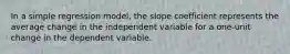 In a simple regression​ model, the slope coefficient represents the average change in the independent variable for a​ one-unit change in the dependent variable.