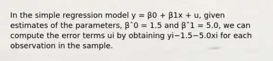 In the simple regression model y = β0 + β1x + u, given estimates of the parameters, βˆ0 = 1.5 and βˆ1 = 5.0, we can compute the error terms ui by obtaining yi−1.5−5.0xi for each observation in the sample.