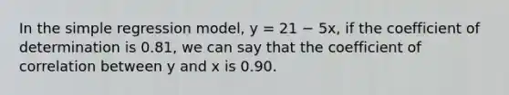 In the simple regression model, y = 21 − 5x, if the coefficient of determination is 0.81, we can say that the coefficient of correlation between y and x is 0.90.