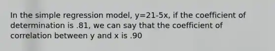 In the simple regression model, y=21-5x, if the coefficient of determination is .81, we can say that the coefficient of correlation between y and x is .90