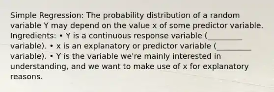 Simple Regression: The probability distribution of a random variable Y may depend on the value x of some predictor variable. Ingredients: • Y is a continuous response variable (_________ variable). • x is an explanatory or predictor variable (_________ variable). • Y is the variable we're mainly interested in understanding, and we want to make use of x for explanatory reasons.