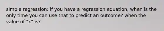 simple regression: if you have a regression equation, when is the only time you can use that to predict an outcome? when the value of "x" is?