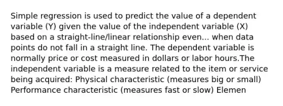 Simple regression is used to predict the value of a dependent variable (Y) given the value of the independent variable (X) based on a straight-line/linear relationship even... when data points do not fall in a straight line. The dependent variable is normally price or cost measured in dollars or labor hours.The independent variable is a measure related to the item or service being acquired: Physical characteristic (measures big or small) Performance characteristic (measures fast or slow) Elemen