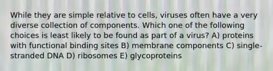 While they are simple relative to cells, viruses often have a very diverse collection of components. Which one of the following choices is least likely to be found as part of a virus? A) proteins with functional binding sites B) membrane components C) single-stranded DNA D) ribosomes E) glycoproteins