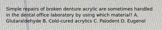 Simple repairs of broken denture acrylic are sometimes handled in the dental office laboratory by using which material? A. Glutaraldehyde B. Cold-cured acrylics C. Palodent D. Eugenol
