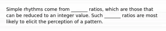 Simple rhythms come from _______ ratios, which are those that can be reduced to an integer value. Such _______ ratios are most likely to elicit the perception of a pattern.