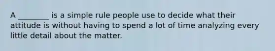 A ________ is a simple rule people use to decide what their attitude is without having to spend a lot of time analyzing every little detail about the matter.